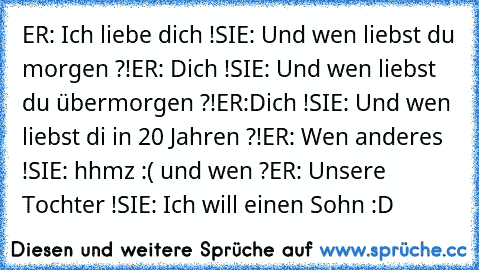 ER: Ich liebe dich !
SIE: Und wen liebst du morgen ?!
ER: Dich !
SIE: Und wen liebst du übermorgen ?!
ER:Dich !
SIE: Und wen liebst di in 20 Jahren ?!
ER: Wen anderes !
SIE: hhmz :( und wen ?
ER: Unsere Tochter !
SIE: Ich will einen Sohn :D