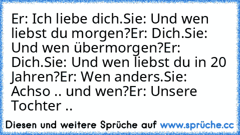 Er: Ich liebe dich.
Sie: Und wen liebst du morgen?
Er: Dich.
Sie: Und wen übermorgen?
Er: Dich.
Sie: Und wen liebst du in 20 Jahren?
Er: Wen anders.
Sie: Achso .. und wen?
Er: Unsere Tochter .. ♥