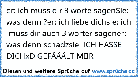 er: ich muss dir 3 worte sagen
Sie: was denn ?
er: ich liebe dich
sie: ich  muss dir auch 3 wörter sagen
er: was denn schadz
sie: ICH HASSE DICH
xD GEFÄÄÄLT MIIR