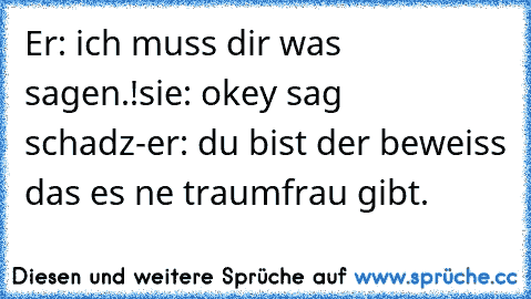 Er: ich muss dir was sagen.!
sie: okey sag schadz-
er: du bist der beweiss das es ne traumfrau gibt. ♥