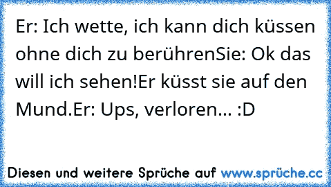 Er: Ich wette, ich kann dich küssen ohne dich zu berühren
Sie: Ok das will ich sehen!
Er küsst sie auf den Mund.
Er: Ups, verloren... :D