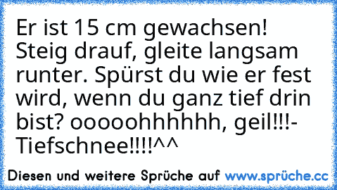 Er ist 15 cm gewachsen! Steig drauf, gleite langsam runter. Spürst du wie er fest wird, wenn du ganz tief drin bist? ooooohhhhhh, geil!!!
- Tiefschnee!!!!
^^