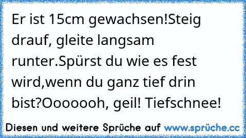 Er ist 15cm gewachsen!
Steig drauf, gleite langsam runter.
Spürst du wie es fest wird,
wenn du ganz tief drin bist?
Ooooooh, geil! Tiefschnee!