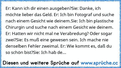 Er: Kann ich dir einen ausgeben?
Sie: Danke, ich möchte lieber das Geld. 
Er: Ich bin Fotograf und suche nach einem Gesicht wie deinem.
Sie: Ich bin plastische Chirurgin und suche nach einem Gesicht wie deinem. 
Er: Hatten wir nicht mal ne Verabredung? Oder sogar zwei?
Sie: Es muß eine gewesen sein. Ich mache nie denselben Fehler zweimal. 
Er: Wie kommt es, daß du so schön bist?
Sie: Ich hab de...