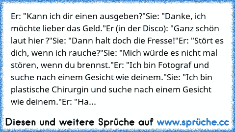 Er: "Kann ich dir einen ausgeben?"
Sie: "Danke, ich möchte lieber das Geld."
Er (in der Disco): "Ganz schön laut hier ?"
Sie: "Dann halt doch die Fresse!"
Er: "Stört es dich, wenn ich rauche?"
Sie: "Mich würde es nicht mal stören, wenn du brennst."
Er: "Ich bin Fotograf und suche nach einem Gesicht wie deinem."
Sie: "Ich bin plastische Chirurgin und suche nach einem Gesicht wie deinem."
Er: "Ha...