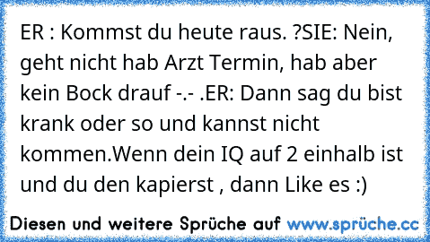 ER : Kommst du heute raus. ?
SIE: Nein, geht nicht hab Arzt Termin, hab aber kein Bock drauf -.- .
ER: Dann sag du bist krank oder so und kannst nicht kommen.
Wenn dein IQ auf 2 einhalb ist und du den kapierst , dann Like es :)