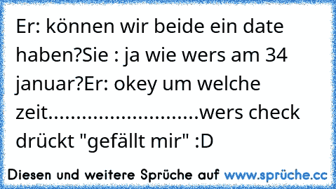 Er: können wir beide ein date haben?
Sie : ja wie wers am 34 januar?
Er: okey um welche zeit
...........................
wers check drückt "gefällt mir" :D