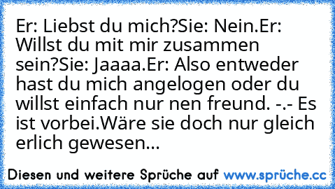 Er: Liebst du mich?
Sie: Nein.
Er: Willst du mit mir zusammen sein?
Sie: Jaaaa.
Er: Also entweder hast du mich angelogen oder du willst einfach nur nen freund. -.- Es ist vorbei.
Wäre sie doch nur gleich erlich gewesen...