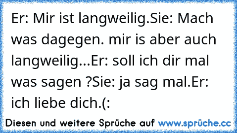 Er: Mir ist langweilig.
Sie: Mach was dagegen. mir is aber auch langweilig...
Er: soll ich dir mal was sagen ?
Sie: ja sag mal.
Er: ich liebe dich.(: