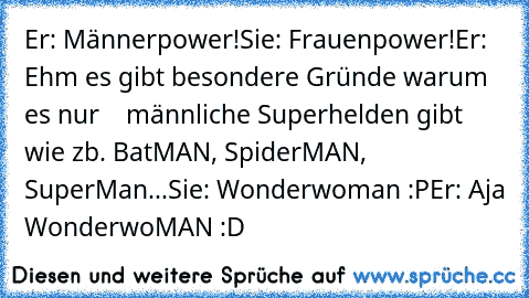 Er: Männerpower!
Sie: Frauenpower!
Er: Ehm es gibt besondere Gründe warum es nur    männliche Superhelden gibt wie zb. BatMAN, SpiderMAN, SuperMan...
Sie: Wonderwoman :P
Er: Aja WonderwoMAN :D