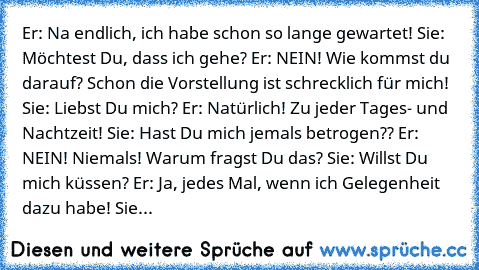 Er: Na endlich, ich habe schon so lange gewartet! 
Sie: Möchtest Du, dass ich gehe? 
Er: NEIN! Wie kommst du darauf? Schon die Vorstellung ist schrecklich für mich! 
Sie: Liebst Du mich? 
Er: Natürlich! Zu jeder Tages- und Nachtzeit! 
Sie: Hast Du mich jemals betrogen?? 
Er: NEIN! Niemals! Warum fragst Du das? 
Sie: Willst Du mich küssen? 
Er: Ja, jedes Mal, wenn ich Gelegenheit dazu habe! 
Sie: W...