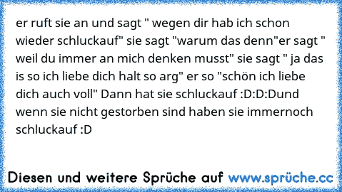 er ruft sie an und sagt " wegen dir hab ich schon wieder schluckauf" sie sagt "warum das denn"
er sagt " weil du immer an mich denken musst" sie sagt " ja das is so ich liebe dich halt so arg" er so "schön ich liebe dich auch voll" Dann hat sie schluckauf :D:D:D
und wenn sie nicht gestorben sind haben sie immernoch schluckauf :D