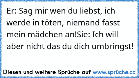 Er: Sag mir wen du liebst, ich werde in töten, niemand fasst mein mädchen an!
Sie: Ich will aber nicht das du dich umbringst! ♥