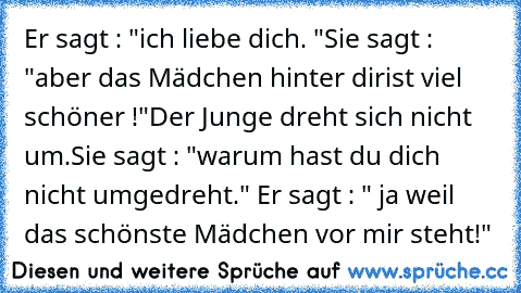 Er sagt : "ich liebe dich. ♥"
Sie sagt : "aber das Mädchen hinter dir
ist viel schöner !"
Der Junge dreht sich nicht um.
Sie sagt : "warum hast du dich nicht umgedreht." 
Er sagt : " ja weil das schönste Mädchen vor mir steht!"
♥♥