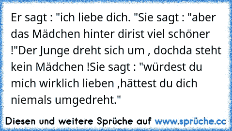 Er sagt : "ich liebe dich. ♥"
Sie sagt : "aber das Mädchen hinter dir
ist viel schöner !"
Der Junge dreht sich um , doch
da steht kein Mädchen !
Sie sagt : "würdest du mich wirklich lieben ,
hättest du dich niemals umgedreht."