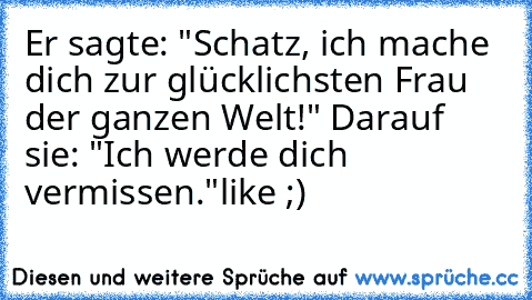 Er sagte: "Schatz, ich mache dich zur glücklichsten Frau der ganzen Welt!" Darauf sie: "Ich werde dich vermissen."
like ;)