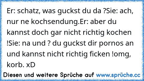 Er: schatz, was guckst du da ?
Sie: ach, nur ne kochsendung.
Er: aber du kannst doch gar nicht richtig kochen !Sie: na und ? du guckst dir pornos an und kannst nicht richtig ficken !
omg, korb. xD