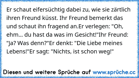 Er schaut eifersüchtig dabei zu, wie sie zärtlich ihren Freund küsst. Ihr Freund bemerkt das und schaut ihn fragend an.
Er verlegen: "Oh, ehm... du hast da was im Gesicht!"
Ihr Freund: "Ja? Was denn?"
Er denkt: "Die Liebe meines Lebens!"
Er sagt: "Nichts, ist schon weg!"