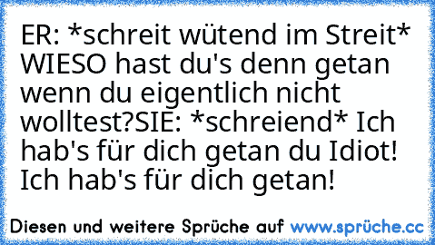 ER: *schreit wütend im Streit* WIESO hast du's denn getan wenn du eigentlich nicht wolltest?
SIE: *schreiend* Ich hab's für dich getan du Idiot! Ich hab's für dich getan!