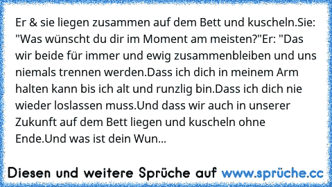 Er & sie liegen zusammen auf dem Bett und kuscheln.
Sie: "Was wünscht du dir im Moment am meisten?"
Er: "Das wir beide für immer und ewig zusammenbleiben und uns niemals trennen werden.
Dass ich dich in meinem Arm halten kann bis ich alt und runzlig bin.
Dass ich dich nie wieder loslassen muss.
Und dass wir auch in unserer Zukunft auf dem Bett liegen und kuscheln ohne Ende.
Und was ist dein Wun...