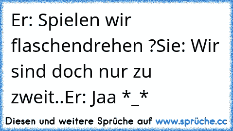 Er: Spielen wir flaschendrehen ?
Sie: Wir sind doch nur zu zweit..
Er: Jaa *_* 
♥