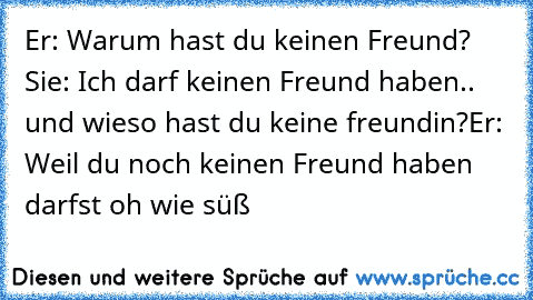 Er: Warum hast du keinen Freund? Sie: Ich darf keinen Freund haben.. und wieso hast du keine freundin?
Er: Weil du noch keinen Freund haben darfst ♥
oh wie süß