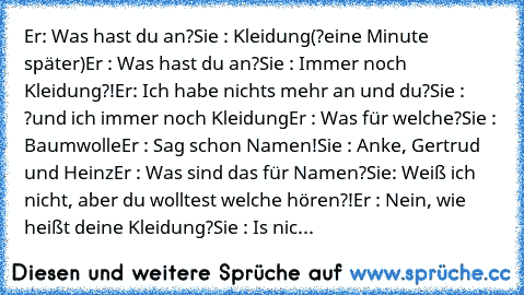 Er: Was hast du an?
Sie : Kleidung
(?eine Minute später)
Er : Was hast du an?
Sie : Immer noch Kleidung?!
Er: Ich habe nichts mehr an und du?
Sie : ?und ich immer noch Kleidung
Er : Was für welche?
Sie : Baumwolle
Er : Sag schon Namen!
Sie : Anke, Gertrud und Heinz
Er : Was sind das für Namen?
Sie: Weiß ich nicht, aber du wolltest welche hören?!
Er : Nein, wie heißt deine Kleidung?
Sie : Is nic...