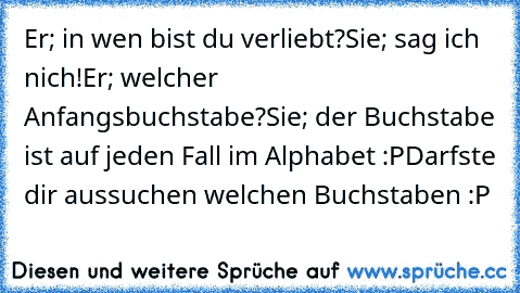 Er; in wen bist du verliebt?
Sie; sag ich nich!
Er; welcher Anfangsbuchstabe?
Sie; der Buchstabe ist auf jeden Fall im Alphabet :P
Darfste dir aussuchen welchen Buchstaben :P