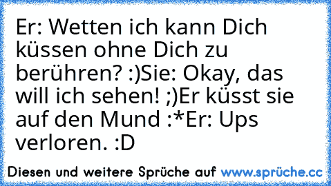 Er: Wetten ich kann Dich küssen ohne Dich zu berühren? :)
Sie: Okay, das will ich sehen! ;)
Er küsst sie auf den Mund :*
Er: Ups verloren. :D
♥