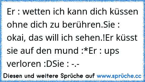 Er : wetten ich kann dich küssen ohne dich zu berühren.
Sie : okai, das will ich sehen.!
Er küsst sie auf den mund :*
Er : ups verloren :D
Sie : -.-