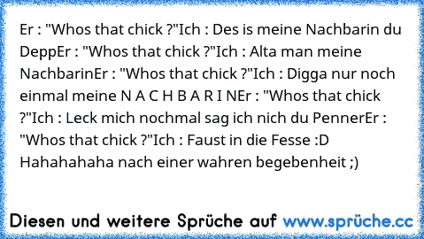 Er : "Who´s that chick ?"
Ich : Des is meine Nachbarin du Depp
Er : "Who´s that chick ?"
Ich : Alta man meine Nachbarin
Er : "Who´s that chick ?"
Ich : Digga nur noch einmal meine N A C H B A R I N
Er : "Who´s that chick ?"
Ich : Leck mich nochmal sag ich nich du Penner
Er : "Who´s that chick ?"
Ich : Faust in die Fesse 
:D Hahahahaha nach einer wahren begebenheit ;)