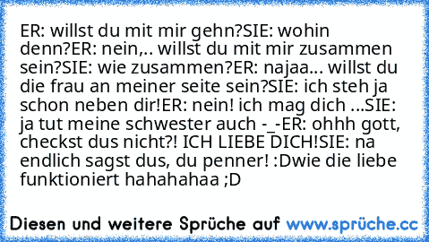 ER: willst du mit mir gehn?
SIE: wohin denn?
ER: nein,.. willst du mit mir zusammen sein?
SIE: wie zusammen?
ER: najaa... willst du die frau an meiner seite sein?
SIE: ich steh ja schon neben dir!
ER: nein! ich mag dich ...
SIE: ja tut meine schwester auch -_-
ER: ohhh gott, checkst dus nicht?! ICH LIEBE DICH!
SIE: na endlich sagst dus, du penner! :D
wie die liebe funktioniert ♥
hahahahaa ;D