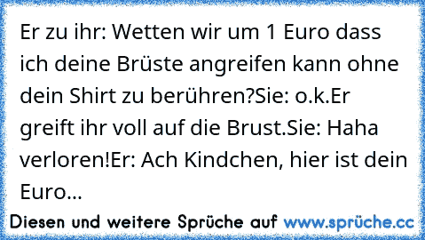 Er zu ihr: Wetten wir um 1 Euro dass ich deine Brüste angreifen kann ohne dein Shirt zu berühren?
Sie: o.k.
Er greift ihr voll auf die Brust.
Sie: Haha verloren!
Er: Ach Kindchen, hier ist dein Euro...