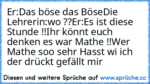 Er:Das böse das Böse
Die Lehrerin:wo ??
Er:Es ist diese Stunde !!
Ihr könnt euch denken es war Mathe !!
Wer Mathe soo sehr Hasst wi ich der drückt gefällt mir ♥