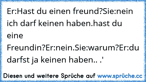 Er:Hast du einen freund?
Sie:nein ich darf keinen haben.
hast du eine Freundin?
Er:nein.
Sie:warum?
Er:du darfst ja keinen haben.. ♥.'