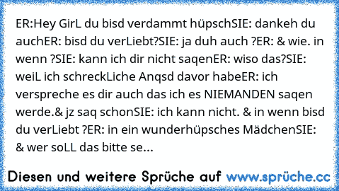 ER:Hey GirL du bisd verdammt hüpsch
SIE: dankeh du auch
ER: bisd du verLiebt?
SIE: ja duh auch ?
ER: & wie. in wenn ?
SIE: kann ich dir nicht saqen
ER: wiso das?
SIE: weiL ich schreckLiche Anqsd davor habe
ER: ich verspreche es dir auch das ich es NIEMANDEN saqen werde.& jz saq schon
SIE: ich kann nicht. & in wenn bisd du verLiebt ?
ER: in ein wunderhüpsches Mädchen
SIE: & wer soLL das bitte se...