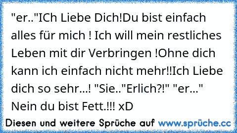 "er.."ICh Liebe Dich!Du bist einfach alles für mich ! Ich will mein restliches Leben mit dir Verbringen !Ohne dich kann ich einfach nicht mehr!!Ich Liebe dich so sehr...! "Sie.."Erlich?!" "er..." Nein du bist Fett.!!! xD