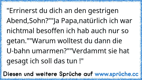 "Errinerst du dich an den gestrigen Abend,Sohn?"
"Ja Papa,natürlich ich war nichtmal besoffen ich hab auch nur so getan."
"Warum wolltest du dann die U-bahn umarmen?"
"Verdammt sie hat gesagt ich soll das tun !"