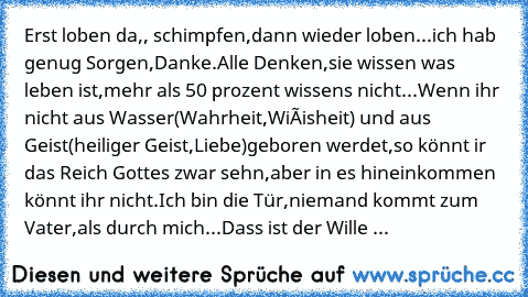 Erst loben da,, schimpfen,dann wieder loben...ich hab genug Sorgen,Danke.
Alle Denken,sie wissen was leben ist,mehr als 50 prozent wissens nicht...
Wenn ihr nicht aus Wasser(Wahrheit,Wiéisheit) und aus Geist(heiliger Geist,Liebe)geboren werdet,so könnt ir das Reich Gottes zwar sehn,aber in es hineinkommen könnt ihr nicht.Ich bin die Tür,niemand kommt zum Vater,als durch mich...
Dass ist der Wil...