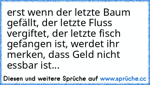 erst wenn der letzte Baum gefällt, der letzte Fluss vergiftet, der letzte fisch gefangen ist, werdet ihr merken, dass Geld nicht essbar ist...