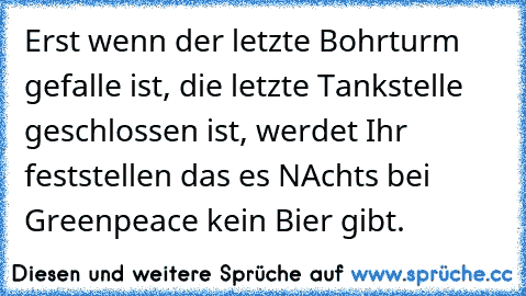 Erst wenn der letzte Bohrturm gefalle ist, die letzte Tankstelle geschlossen ist, werdet Ihr feststellen das es NAchts bei Greenpeace kein Bier gibt. Erst wenn der letzte Bohrturm gefalle ist, die letzte Tankstelle geschlossen ist, werdet Ihr feststellen das es NAchts bei Greenpeace kein Bier gibt.