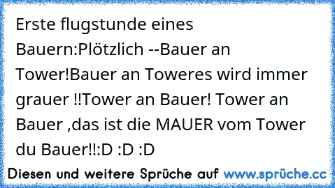 Erste flugstunde eines Bauern:
Plötzlich -
-Bauer an Tower!Bauer an Tower
es wird immer grauer !!
Tower an Bauer! Tower an Bauer ,das ist die MAUER vom Tower du Bauer!!
:D :D :D