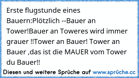 Erste flugstunde eines Bauern:
Plötzlich -
-Bauer an Tower!Bauer an Tower
es wird immer grauer !!
Tower an Bauer! Tower an Bauer ,das ist die MAUER vom Tower du Bauer!!