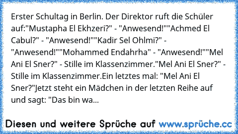 Erster Schultag in Berlin. Der Direktor ruft die Schüler auf:
"Mustapha El Ekhzeri?" - "Anwesend!"
"Achmed El Cabul?" - "Anwesend!"
"Kadir Sel Ohlmi?" - "Anwesend!"
"Mohammed Endahrha" - "Anwesend!"
"Mel Ani El Sner?" - Stille im Klassenzimmer.
"Mel Ani El Sner?" - Stille im Klassenzimmer.
Ein letztes mal: "Mel Ani El Sner?"
Jetzt steht ein Mädchen in der letzten Reihe auf und sagt: "Das bin wahrs...