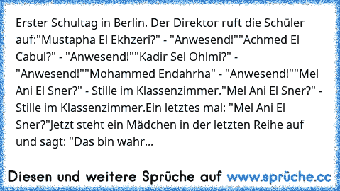 Erster Schultag in Berlin. Der Direktor ruft die Schüler auf:
"Mustapha﻿ El Ekhzeri?" - "Anwesend!"
"Achmed El Cabul?" - "Anwesend!"
"Kadir Sel Ohlmi?" - "Anwesend!"
"Mohammed Endahrha" - "Anwesend!"
"Mel Ani El Sner?" - Stille im Klassenzimmer.
"Mel Ani El Sner?" - Stille im Klassenzimmer.
Ein letztes mal: "Mel Ani El Sner?"
Jetzt steht ein Mädchen in der letzten Reihe auf und sagt: "Das bin w...