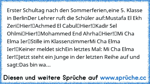 Erster Schultag nach den Sommerferien,
eine 5. Klasse in Berlin
Der Lehrer ruft die Schüler auf:
„Mustafa El Ekh Zeri…“
„Hier!“
„Achmed El Cabul…“
„Hier!“
„Kadir Sel Ohlmi…“
„Hier!“
„Mohammed End Ahrha…“
„Hier!“
„Mi Cha Elma Ier…“
Stille im Klassenzimmer…
„Mi Cha Elma Ier…!“
Keiner meldet sich…
„Ein letztes Mal: Mi Cha Elma Ier!“
Jetzt steht ein Junge in der letzten Reihe auf und sagt:
„Das bin...