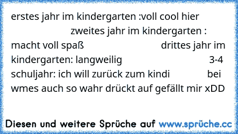 erstes jahr im kindergarten :voll cool hier                                    zweites jahr im kindergarten : macht voll spaß                               drittes jahr im kindergarten: langweilig                                   3-4 schuljahr: ich will zurück zum kindi               
bei wmes auch so wahr drückt auf gefällt mir xDD