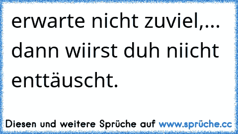 erwarte nicht zuviel,... dann wiirst duh niicht enttäuscht.