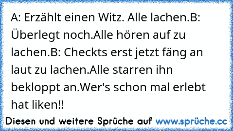 A: Erzählt einen Witz. Alle lachen.
B: Überlegt noch.
Alle hören auf zu lachen.
B: Checkts erst jetzt fäng an laut zu lachen.
Alle starren ihn bekloppt an.
Wer's schon mal erlebt hat liken!!