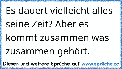 Es dauert vielleicht alles seine Zeit? Aber es kommt zusammen was zusammen gehört.